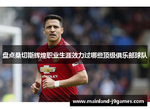 盘点桑切斯辉煌职业生涯效力过哪些顶级俱乐部球队 盘点桑切斯辉煌职业生涯效力过哪些顶级俱乐部球队