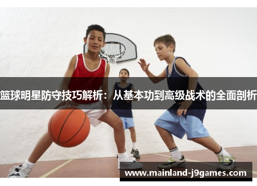 篮球明星防守技巧解析:从基本功到高级战术的全面剖析 篮球明星防守技巧解析:从基本功到高级战术的全面剖析