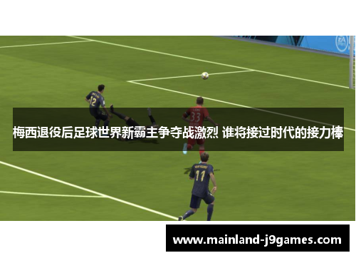 梅西退役后足球世界新霸主争夺战激烈 谁将接过时代的接力棒