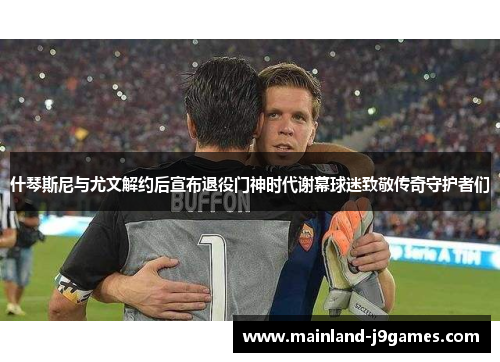 什琴斯尼与尤文解约后宣布退役门神时代谢幕球迷致敬传奇守护者们